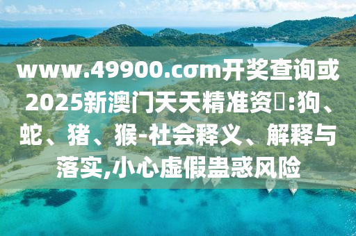 www.49900.cσm開獎查詢或2025新澳門天天精準資枓:狗、蛇、豬、猴-社會釋義、解釋與落實,小心虛假蠱惑風險