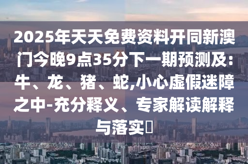 2025年天天免費(fèi)資料開同新澳門今晚9點(diǎn)35分下一期預(yù)測(cè)及:牛、龍、豬、蛇,小心虛假迷障之中-充分釋義、專家解讀解釋與落實(shí)?