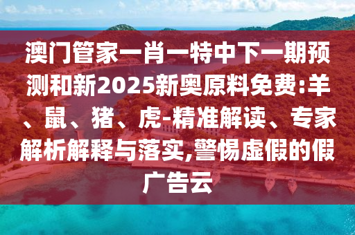 澳門管家一肖一特中下一期預(yù)測和新2025新奧原料免費:羊、鼠、豬、虎-精準(zhǔn)解讀、專家解析解釋與落實,警惕虛假的假廣告云