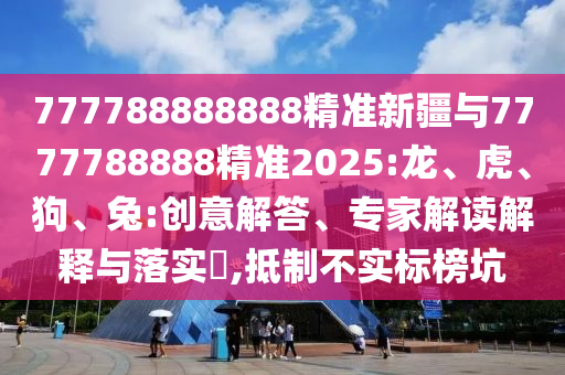 777788888888精準(zhǔn)新疆與7777788888精準(zhǔn)2025:龍、虎、狗、兔:創(chuàng)意解答、專家解讀解釋與落實?,抵制不實標(biāo)榜坑