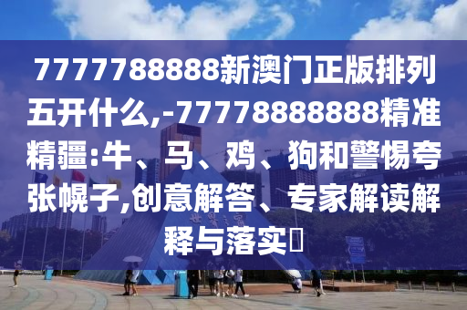 7777788888新澳門正版排列五開什么,-77778888888精準(zhǔn)精疆:牛、馬、雞、狗和警惕夸張幌子,創(chuàng)意解答、專家解讀解釋與落實(shí)?