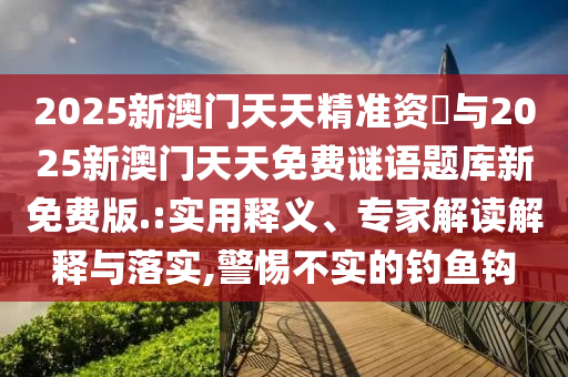 2025新澳門天天精準(zhǔn)資枓與2025新澳門天天免費(fèi)謎語題庫新免費(fèi)版.:實(shí)用釋義、專家解讀解釋與落實(shí),警惕不實(shí)的釣魚鉤