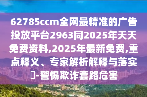 62785ccm全網最精準的廣告投放平臺2963同2025年天天免費資料,2025年最新免費,重點釋義、專家解析解釋與落實?-警惕欺詐套路危害