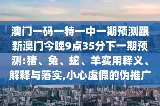 澳門一碼一特一中一期預(yù)測跟新澳門今晚9點35分下一期預(yù)測:豬、兔、蛇、羊?qū)嵱冕屃x、解釋與落實,小心虛假的偽推廣