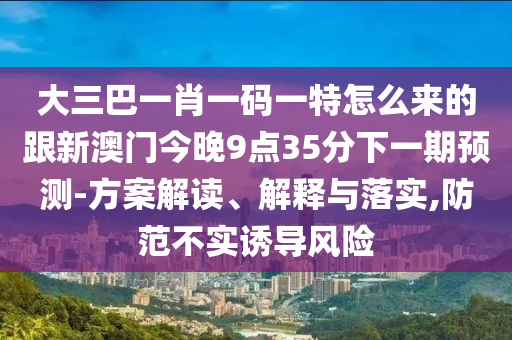 大三巴一肖一碼一特怎么來的跟新澳門今晚9點35分下一期預(yù)測-方案解讀、解釋與落實,防范不實誘導(dǎo)風險