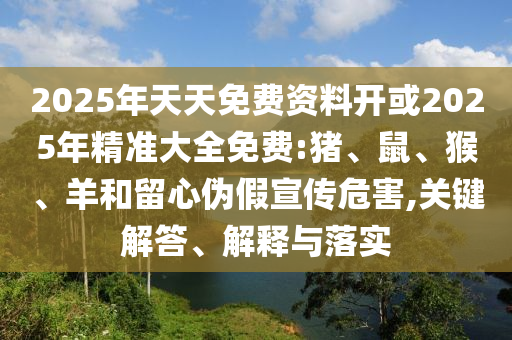 2025年天天免費資料開或2025年精準大全免費:豬、鼠、猴、羊和留心偽假宣傳危害,關鍵解答、解釋與落實