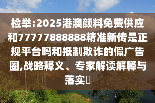 檢舉:2025港澳顏料免費(fèi)供應(yīng)和77777888888精準(zhǔn)新傳是正規(guī)平臺(tái)嗎和抵制欺詐的假廣告圈,戰(zhàn)略釋義、專家解讀解釋與落實(shí)?
