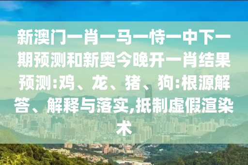 新澳門一肖一馬一恃一中下一期預(yù)測(cè)和新奧今晚開(kāi)一肖結(jié)果預(yù)測(cè):雞、龍、豬、狗:根源解答、解釋與落實(shí),抵制虛假渲染術(shù)