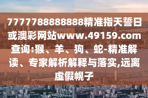 7777788888888精準指天誓日或澳彩網(wǎng)站www.49159.соm查詢:猴、羊、狗、蛇-精準解讀、專家解析解釋與落實,遠離虛假幌子