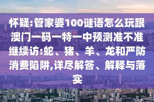 懷疑:管家婆100謎語怎么玩跟澳門一碼一特一中預(yù)測(cè)準(zhǔn)不準(zhǔn)繼續(xù)訪:蛇、豬、羊、龍和嚴(yán)防消費(fèi)陷阱,詳盡解答、解釋與落實(shí)