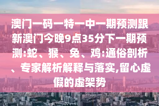 澳門一碼一特一中一期預測跟新澳門今晚9點35分下一期預測:蛇、猴、兔、雞:通俗剖析、專家解析解釋與落實,留心虛假的虛架勢