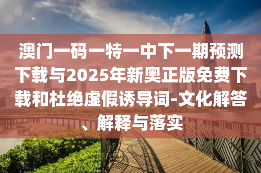 澳門一碼一特一中下一期預(yù)測下載與2025年新奧正版免費(fèi)下載和杜絕虛假誘導(dǎo)詞-文化解答、解釋與落實(shí)