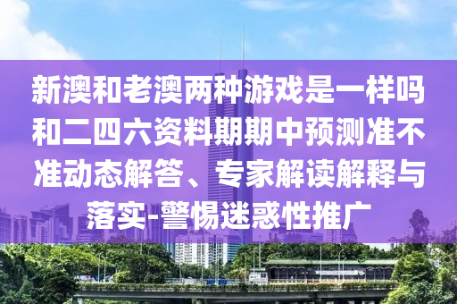 新澳和老澳兩種游戲是一樣嗎和二四六資料期期中預測準不準動態(tài)解答、專家解讀解釋與落實-警惕迷惑性推廣