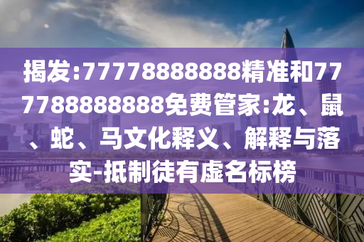 揭發(fā):77778888888精準(zhǔn)和777788888888免費(fèi)管家:龍、鼠、蛇、馬文化釋義、解釋與落實(shí)-抵制徒有虛名標(biāo)榜