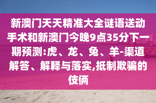 新澳門天天精準大全謎語送動手術和新澳門今晚9點35分下一期預測:虎、龍、兔、羊-渠道解答、解釋與落實,抵制欺騙的伎倆