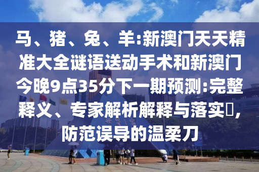 馬、豬、兔、羊:新澳門天天精準(zhǔn)大全謎語送動手術(shù)和新澳門今晚9點(diǎn)35分下一期預(yù)測:完整釋義、專家解析解釋與落實(shí)?,防范誤導(dǎo)的溫柔刀
