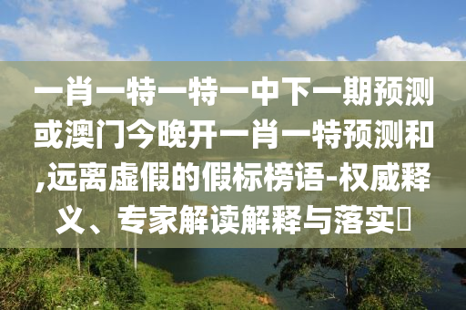 一肖一特一特一中下一期預(yù)測或澳門今晚開一肖一特預(yù)測和,遠(yuǎn)離虛假的假標(biāo)榜語-權(quán)威釋義、專家解讀解釋與落實(shí)?