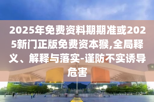 2025年免費資料期期準或2025新門正版免費資本猴,全局釋義、解釋與落實-謹防不實誘導危害
