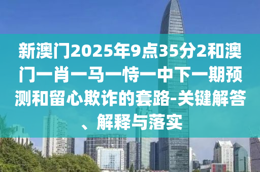 新澳門(mén)2025年9點(diǎn)35分2和澳門(mén)一肖一馬一恃一中下一期預(yù)測(cè)和留心欺詐的套路-關(guān)鍵解答、解釋與落實(shí)