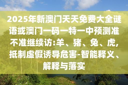2025年新澳門天天免費大全謎語或澳門一碼一特一中預(yù)測準不準繼續(xù)訪:羊、豬、兔、虎,抵制虛假誘導(dǎo)危害-智能釋義、解釋與落實