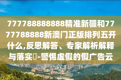 777788888888精準(zhǔn)新疆和7777788888新澳門正版排列五開什么,反思解答、專家解析解釋與落實(shí)?-警惕虛假的假廣告云