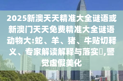 2025新澳天天精準(zhǔn)大全謎語(yǔ)或新澳門天天免費(fèi)精準(zhǔn)大全謎語(yǔ)動(dòng)物大:蛇、羊、豬、牛貼切釋義、專家解讀解釋與落實(shí)?,警覺虛假美化
