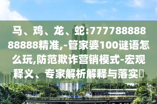 馬、雞、龍、蛇:77778888888888精準(zhǔn),-管家婆100謎語怎么玩,防范欺詐營銷模式-宏觀釋義、專家解析解釋與落實(shí)?