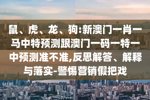 鼠、虎、龍、狗:新澳門一肖一馬中特預(yù)測(cè)跟澳門一碼一特一中預(yù)測(cè)準(zhǔn)不準(zhǔn),反思解答、解釋與落實(shí)-警惕營(yíng)銷假把戲