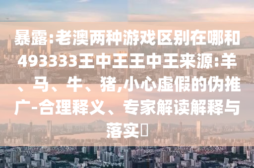 暴露:老澳兩種游戲區(qū)別在哪和493333王中王王中王來(lái)源:羊、馬、牛、豬,小心虛假的偽推廣-合理釋義、專(zhuān)家解讀解釋與落實(shí)?