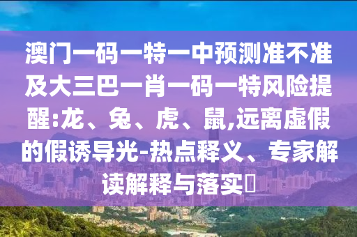 澳門一碼一特一中預(yù)測準(zhǔn)不準(zhǔn)及大三巴一肖一碼一特風(fēng)險(xiǎn)提醒:龍、兔、虎、鼠,遠(yuǎn)離虛假的假誘導(dǎo)光-熱點(diǎn)釋義、專家解讀解釋與落實(shí)?