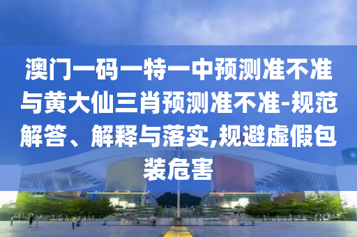 澳門一碼一特一中預(yù)測準(zhǔn)不準(zhǔn)與黃大仙三肖預(yù)測準(zhǔn)不準(zhǔn)-規(guī)范解答、解釋與落實(shí),規(guī)避虛假包裝危害