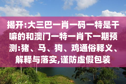 揭開(kāi):大三巴一肖一碼一特是干嘛的和澳門一特一肖下一期預(yù)測(cè):豬、馬、狗、雞通俗釋義、解釋與落實(shí),謹(jǐn)防虛假包裝