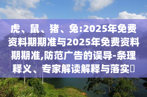 虎、鼠、豬、兔:2025年免費(fèi)資料期期準(zhǔn)與2025年免費(fèi)資料期期準(zhǔn),防范廣告的誤導(dǎo)-條理釋義、專家解讀解釋與落實?