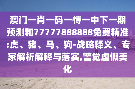 澳門一肖一碼一恃一中下一期預(yù)測和77777888888免費(fèi)精準(zhǔn):虎、豬、馬、狗-戰(zhàn)略釋義、專家解析解釋與落實(shí),警覺虛假美化