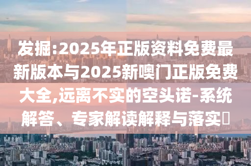 發(fā)掘:2025年正版資料免費(fèi)最新版本與2025新噢門正版免費(fèi)大全,遠(yuǎn)離不實(shí)的空頭諾-系統(tǒng)解答、專家解讀解釋與落實(shí)?