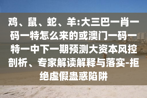 雞、鼠、蛇、羊:大三巴一肖一碼一特怎么來的或澳門一碼一特一中下一期預(yù)測大資本風(fēng)控剖析、專家解讀解釋與落實(shí)-拒絕虛假蠱惑陷阱