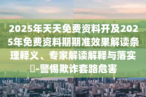 2025年天天免費(fèi)資料開(kāi)及2025年免費(fèi)資料期期準(zhǔn)效果解讀條理釋義、專家解讀解釋與落實(shí)?-警惕欺詐套路危害