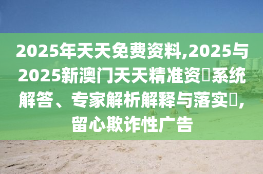 2025年天天免費資料,2025與2025新澳門天天精準資枓系統(tǒng)解答、專家解析解釋與落實?,留心欺詐性廣告