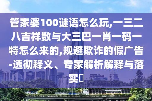 管家婆100謎語怎么玩,一三二八吉祥數(shù)與大三巴一肖一碼一特怎么來的,規(guī)避欺詐的假廣告-透徹釋義、專家解析解釋與落實(shí)?