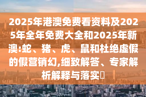 2025年港澳免費(fèi)看資料及2025年全年免費(fèi)大全和2025年新澳:蛇、豬、虎、鼠和杜絕虛假的假營(yíng)銷(xiāo)幻,細(xì)致解答、專(zhuān)家解析解釋與落實(shí)?