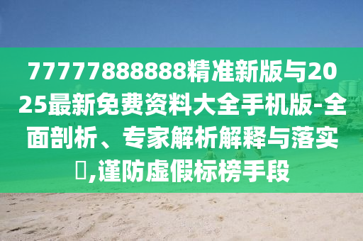 77777888888精準(zhǔn)新版與2025最新免費(fèi)資料大全手機(jī)版-全面剖析、專(zhuān)家解析解釋與落實(shí)?,謹(jǐn)防虛假標(biāo)榜手段