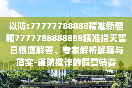 以防:77777788888精準(zhǔn)新疆和7777788888888精準(zhǔn)指天誓日根源解答、專(zhuān)家解析解釋與落實(shí)-謹(jǐn)防欺詐的假營(yíng)銷(xiāo)霧