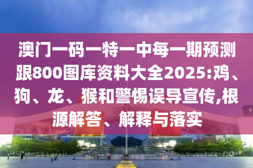 澳門一碼一特一中每一期預(yù)測跟800圖庫資料大全2025:雞、狗、龍、猴和警惕誤導(dǎo)宣傳,根源解答、解釋與落實(shí)