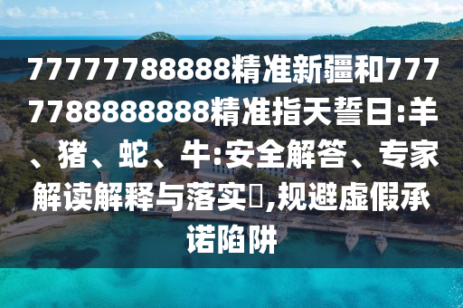 77777788888精準(zhǔn)新疆和7777788888888精準(zhǔn)指天誓日:羊、豬、蛇、牛:安全解答、專家解讀解釋與落實(shí)?,規(guī)避虛假承諾陷阱